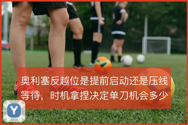 奥利塞反越位是提前启动还是压线等待,时机拿捏决定单刀机会多少