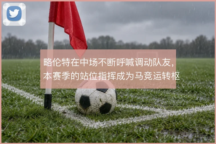 略伦特在中场不断呼喊调动队友，本赛季的站位指挥成为马竞运转枢纽